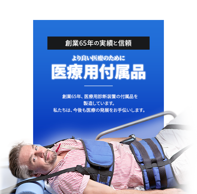 創業65年の実績と信頼 より良い医療のために 医療用付属品 創業65年、医療用診断装置の付属品を製造しています。私たちは、今後も医療の発展をお手伝いします。