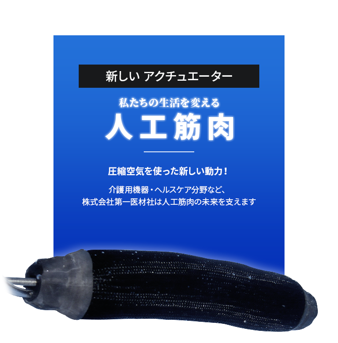 新しいアクチュエーター 私たちの生活を変える 人工筋肉 圧縮空気を使った新しい動力！ 介護用機器・ヘルスケア分野など、 株式会社第一医材社は人工筋肉の未来を支えます